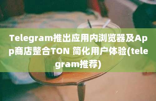 Telegram推出应用内浏览器及App商店整合TON 简化用户体验(telegram推荐)