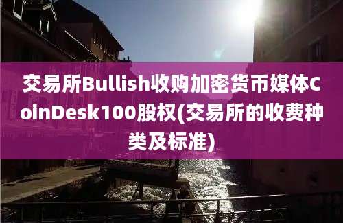 交易所Bullish收购加密货币媒体CoinDesk100股权(交易所的收费种类及标准)