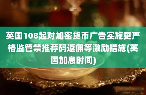 英国108起对加密货币广告实施更严格监管禁推荐码返佣等激励措施(英国加息时间)