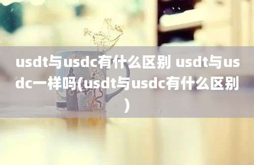 usdt与usdc有什么区别 usdt与usdc一样吗(usdt与usdc有什么区别)