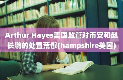 Arthur Hayes美国监管对币安和赵长鹏的处置荒谬(hampshire美国)