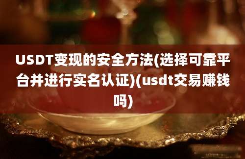 USDT变现的安全方法(选择可靠平台并进行实名认证)(usdt交易赚钱吗)