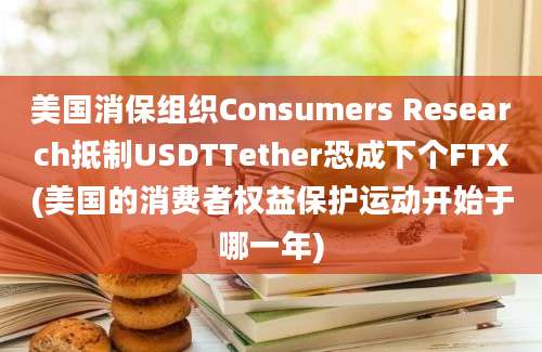 美国消保组织Consumers Research抵制USDTTether恐成下个FTX(美国的消费者权益保护运动开始于哪一年)