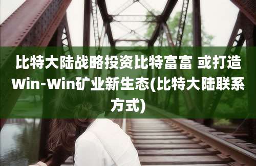 比特大陆战略投资比特富富 或打造Win-Win矿业新生态(比特大陆联系方式)