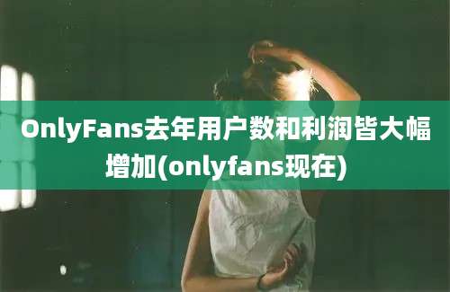 OnlyFans去年用户数和利润皆大幅增加(onlyfans现在)