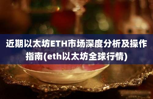 近期以太坊ETH市场深度分析及操作指南(eth以太坊全球行情)