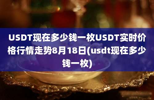 USDT现在多少钱一枚USDT实时价格行情走势8月18日(usdt现在多少钱一枚)