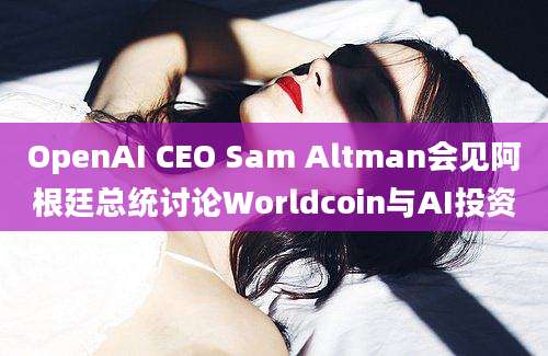 OpenAI CEO Sam Altman会见阿根廷总统讨论Worldcoin与AI投资