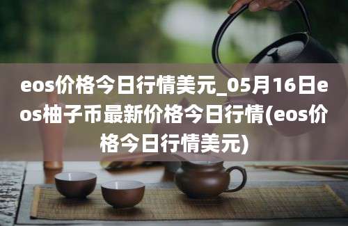 eos价格今日行情美元_05月16日eos柚子币最新价格今日行情(eos价格今日行情美元)