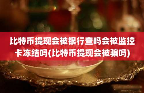 比特币提现会被银行查吗会被监控卡冻结吗(比特币提现会被骗吗)