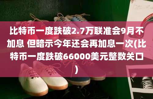 比特币一度跌破2.7万联准会9月不加息 但暗示今年还会再加息一次(比特币一度跌破66000美元整数关口)