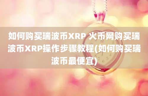 如何购买瑞波币XRP 火币网购买瑞波币XRP操作步骤教程(如何购买瑞波币最便宜)