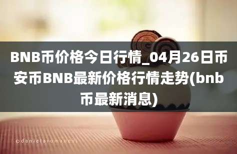 BNB币价格今日行情_04月26日币安币BNB最新价格行情走势(bnb币最新消息)