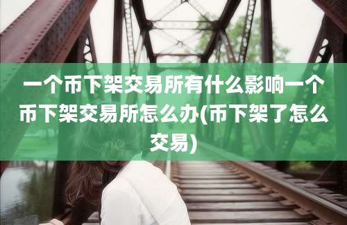 一个币下架交易所有什么影响一个币下架交易所怎么办(币下架了怎么交易)