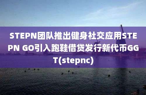 STEPN团队推出健身社交应用STEPN GO引入跑鞋借贷发行新代币GGT(stepnc)