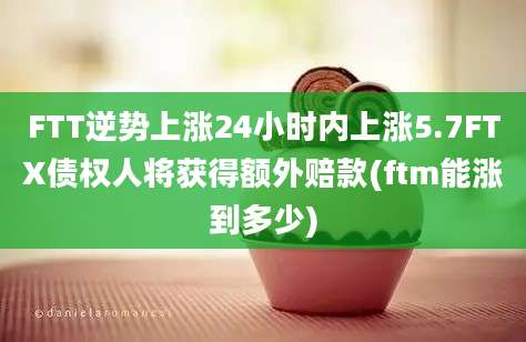 FTT逆势上涨24小时内上涨5.7FTX债权人将获得额外赔款(ftm能涨到多少)