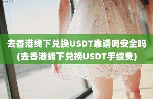 去香港线下兑换USDT靠谱吗安全吗(去香港线下兑换USDT手续费)