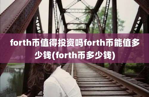 forth币值得投资吗forth币能值多少钱(forth币多少钱)