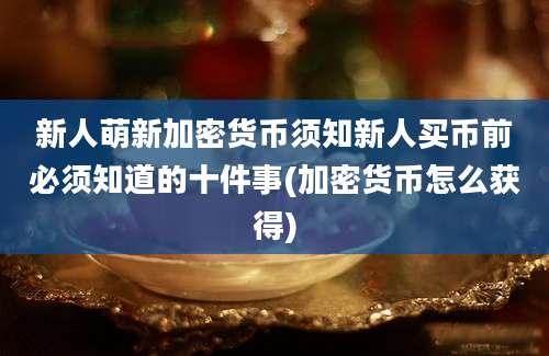 新人萌新加密货币须知新人买币前必须知道的十件事(加密货币怎么获得)