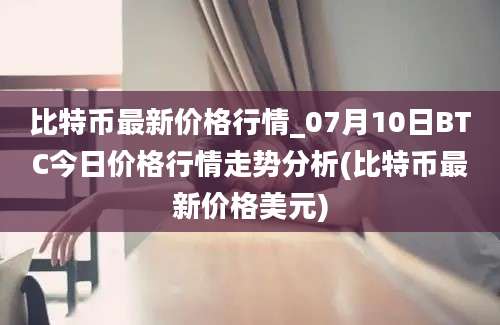 比特币最新价格行情_07月10日BTC今日价格行情走势分析(比特币最新价格美元)