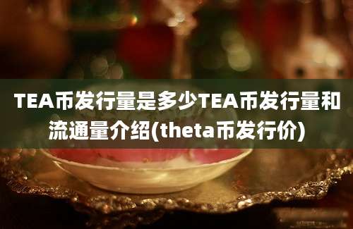 TEA币发行量是多少TEA币发行量和流通量介绍(theta币发行价)