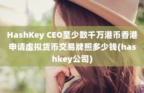 HashKey CEO至少数千万港币香港申请虚拟货币交易牌照多少钱(hashkey公司)