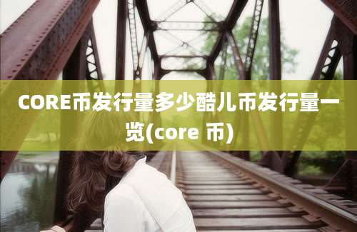 CORE币发行量多少酷儿币发行量一览(core 币)