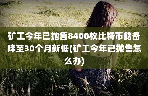 矿工今年已抛售8400枚比特币储备降至30个月新低(矿工今年已抛售怎么办)