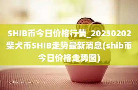 SHIB币今日价格行情_20230202柴犬币SHIB走势最新消息(shib币今日价格走势图)