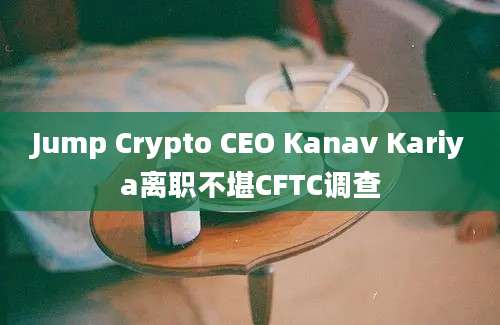 Jump Crypto CEO Kanav Kariya离职不堪CFTC调查