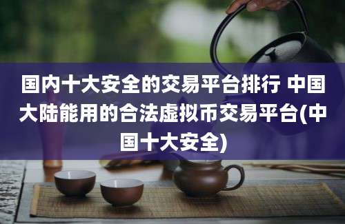 国内十大安全的交易平台排行 中国大陆能用的合法虚拟币交易平台(中国十大安全)