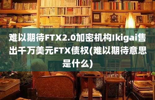 难以期待FTX2.0加密机构Ikigai售出千万美元FTX债权(难以期待意思是什么)