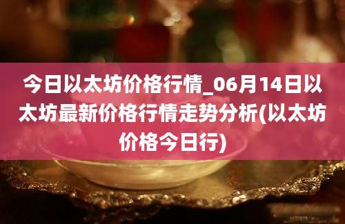 今日以太坊价格行情_06月14日以太坊最新价格行情走势分析(以太坊价格今日行)