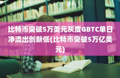 比特币突破5万美元灰度GBTC单日净流出创新低(比特币突破5万亿美元)