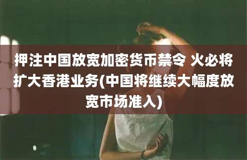 押注中国放宽加密货币禁令 火必将扩大香港业务(中国将继续大幅度放宽市场准入)