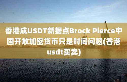 香港成USDT新据点Brock Pierce中国开放加密货币只是时间问题(香港usdt买卖)