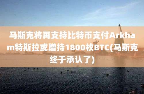 马斯克将再支持比特币支付Arkham特斯拉或增持1800枚BTC(马斯克终于承认了)