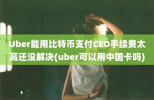 Uber能用比特币支付CEO手续费太高还没解决(uber可以用中国卡吗)