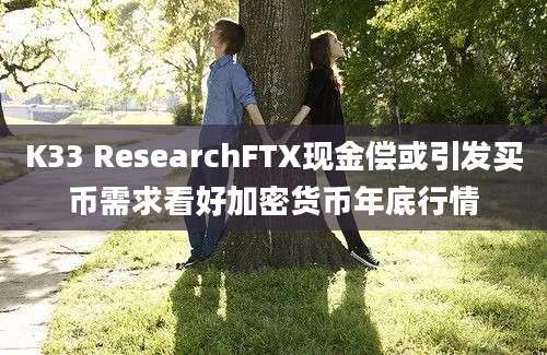 K33 ResearchFTX现金偿或引发买币需求看好加密货币年底行情