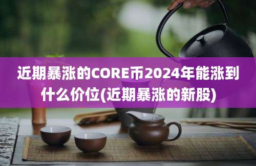 近期暴涨的CORE币2024年能涨到什么价位(近期暴涨的新股)