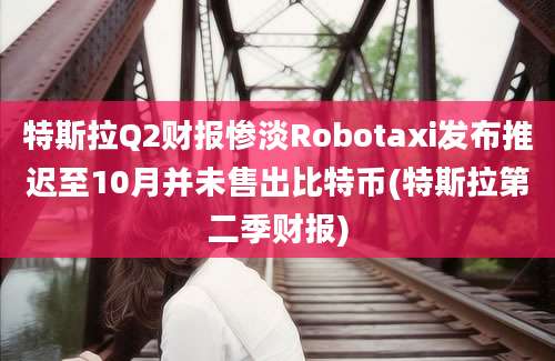 特斯拉Q2财报惨淡Robotaxi发布推迟至10月并未售出比特币(特斯拉第二季财报)