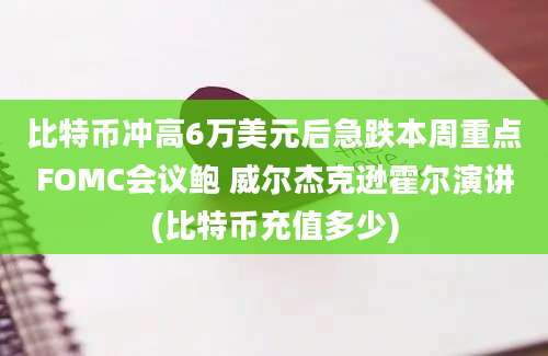 比特币冲高6万美元后急跌本周重点FOMC会议鲍 威尔杰克逊霍尔演讲(比特币充值多少)