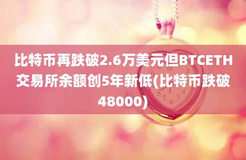 比特币再跌破2.6万美元但BTCETH交易所余额创5年新低(比特币跌破48000)