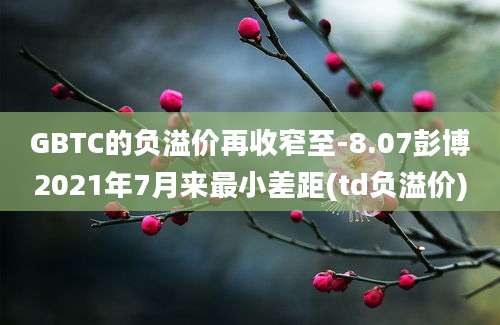 GBTC的负溢价再收窄至-8.07彭博2021年7月来最小差距(td负溢价)