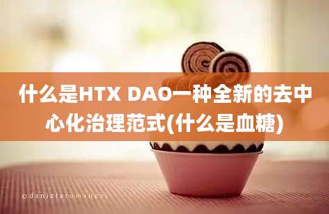 什么是HTX DAO一种全新的去中心化治理范式(什么是血糖)