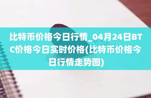 比特币价格今日行情_04月24日BTC价格今日实时价格(比特币价格今日行情走势图)