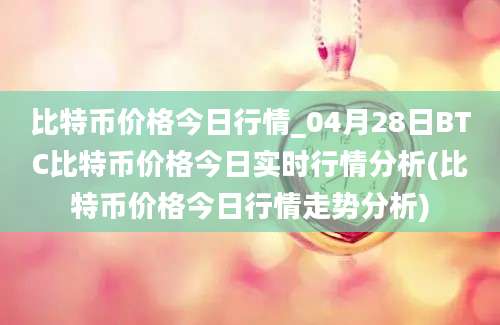 比特币价格今日行情_04月28日BTC比特币价格今日实时行情分析(比特币价格今日行情走势分析)