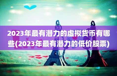 2023年最有潜力的虚拟货币有哪些(2023年最有潜力的低价股票)