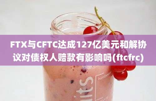 FTX与CFTC达成127亿美元和解协议对债权人赔款有影响吗(ftcfrc)