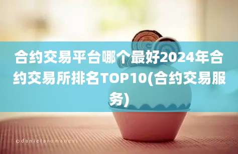 合约交易平台哪个最好2024年合约交易所排名TOP10(合约交易服务)